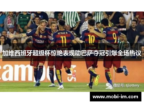 加维西班牙超级杯惊艳表现助巴萨夺冠引爆全场热议