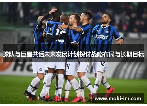 球队与巨星共话未来发展计划探讨战略布局与长期目标