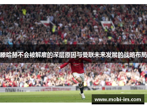 滕哈赫不会被解雇的深层原因与曼联未来发展的战略布局