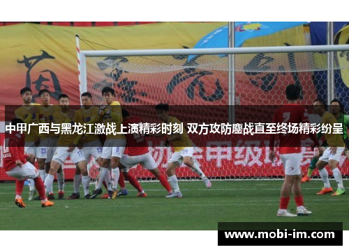 中甲广西与黑龙江激战上演精彩时刻 双方攻防鏖战直至终场精彩纷呈