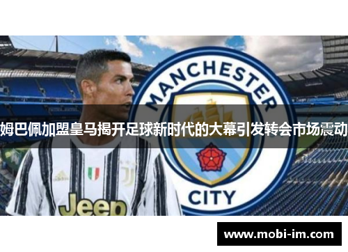 姆巴佩加盟皇马揭开足球新时代的大幕引发转会市场震动